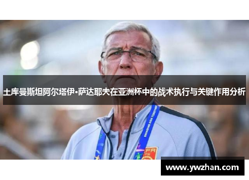 土库曼斯坦阿尔塔伊·萨达耶夫在亚洲杯中的战术执行与关键作用分析