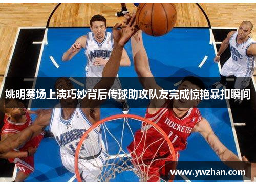 姚明赛场上演巧妙背后传球助攻队友完成惊艳暴扣瞬间