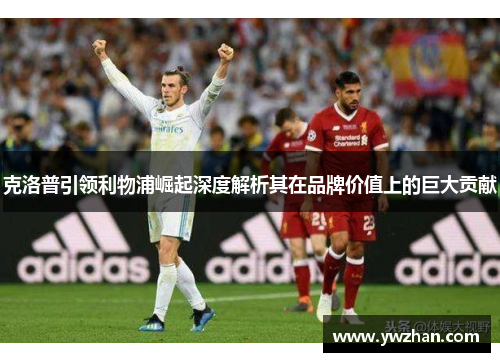 克洛普引领利物浦崛起深度解析其在品牌价值上的巨大贡献
