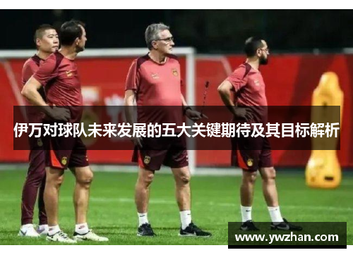 伊万对球队未来发展的五大关键期待及其目标解析