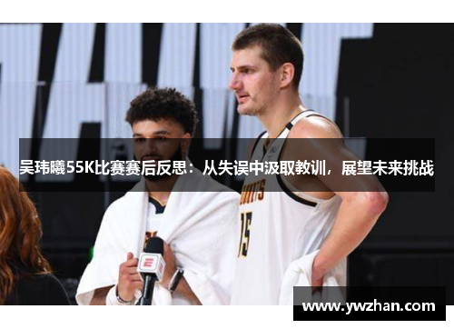 吴玮曦55K比赛赛后反思：从失误中汲取教训，展望未来挑战