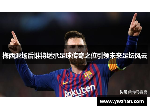 梅西退场后谁将继承足球传奇之位引领未来足坛风云