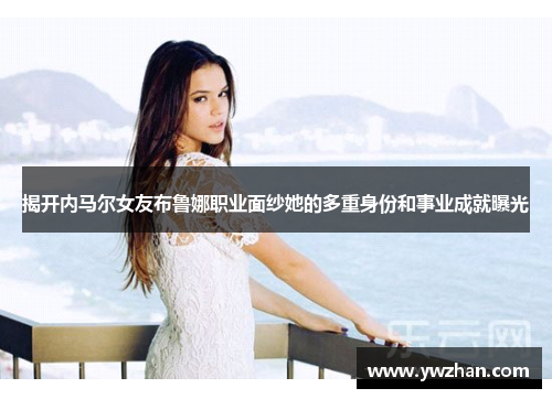 揭开内马尔女友布鲁娜职业面纱她的多重身份和事业成就曝光