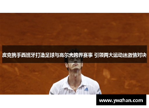 皮克携手西班牙打造足球与高尔夫跨界赛事 引领两大运动迷激情对决