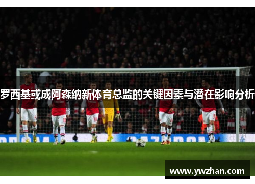 罗西基或成阿森纳新体育总监的关键因素与潜在影响分析