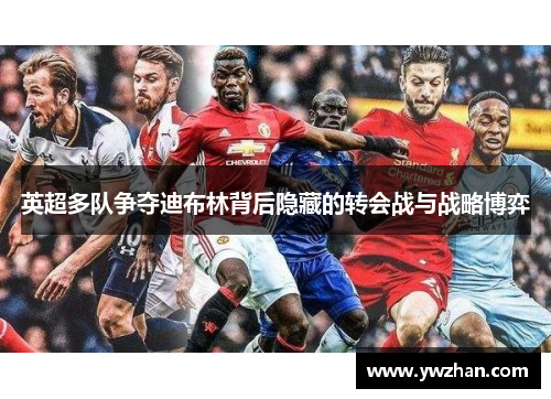 英超多队争夺迪布林背后隐藏的转会战与战略博弈