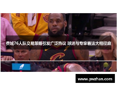 费城76人队交易策略引发广泛热议 球迷与专家看法大相径庭 费城76人队交易策略引发广泛热议 球迷与专家看法大相径庭