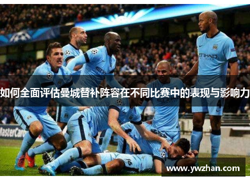 如何全面评估曼城替补阵容在不同比赛中的表现与影响力